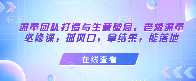 流量团队打造与生意破局,老板流量必修课,抓风口,拿结果,能落地艾云项目网-专注分享网络创业项目落地实操课程 – 全网首发_高质量创业项目输出艾云项目网